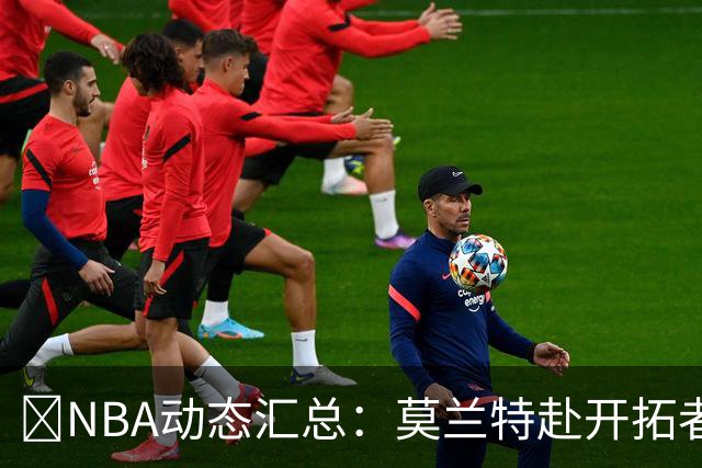 🚨NBA动态汇总：莫兰特赴开拓者 哈登商讨续约 追梦助力追詹眉