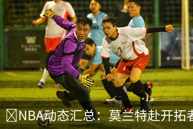 🚨NBA动态汇总：莫兰特赴开拓者 哈登商讨续约 追梦助力追詹眉